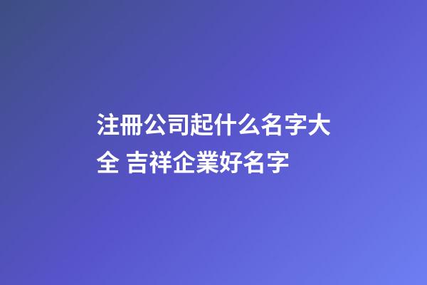 注冊公司起什么名字大全 吉祥企業好名字-第1張-公司起名-玄機派
